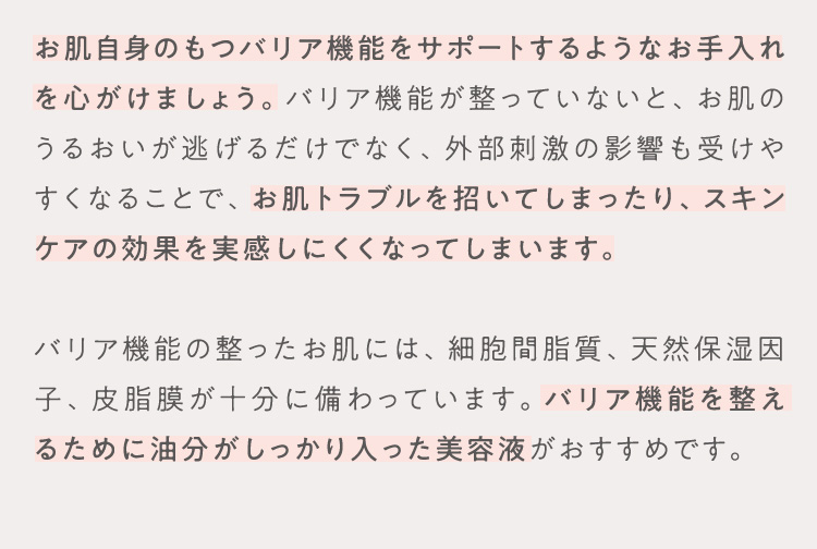お肌自身のもつバリア機能をサポートするようなお手入れを心がけましょう。バリア機能が整っていないと、お肌のうるおいが逃げるだけでなく、外部刺激の影響も受けやすくなることで、お肌トラブルを招いてしまったり、スキンケアの効果を実感しにくくなってしまいます。 バリア機能の整ったお肌には、細胞間脂質、天然保湿因子、皮脂膜が十分に備わっています。バリア機能を整えるために油分がしっかり入った美容液がおすすめです。