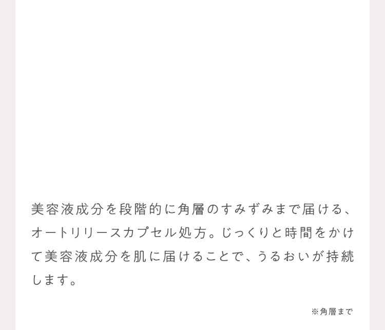 美容液成分を段階的に角層のすみずみまで届ける、オートリリースカプセル処方。じっくりと時間をかけて美容液成分を肌に届けることで、うるおいが持続します。 ※角層まで