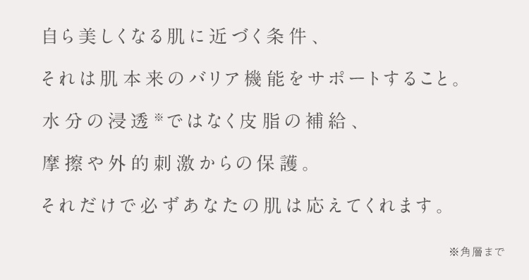 自ら美しくなる肌に近づく条件、それは肌本来のバリア機能をサポートすること。水分の浸透※ではなく皮脂の補給、摩擦や外的刺激からの保護。それだけで必ずあなたの肌は応えてくれます。 ※角層まで