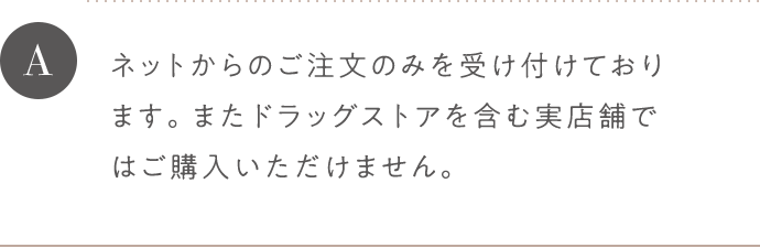 A ネットからのご注文のみを受け付けております。またドラッグストアを含む実店舗ではご購入いただけません。