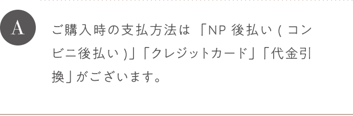 A ご購入時の支払方法は「NP後払い(コンビニ後払い)」「クレジットカード」「代金引換」がございます。