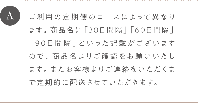A ご利用の定期便のコースによって異なります。商品名に「30日間隔」「60日間隔」「90日間隔」といった記載がございますので、商品名よりご確認をお願いいたします。またお客様よりご連絡をいただくまで定期的に配送させていただきます。