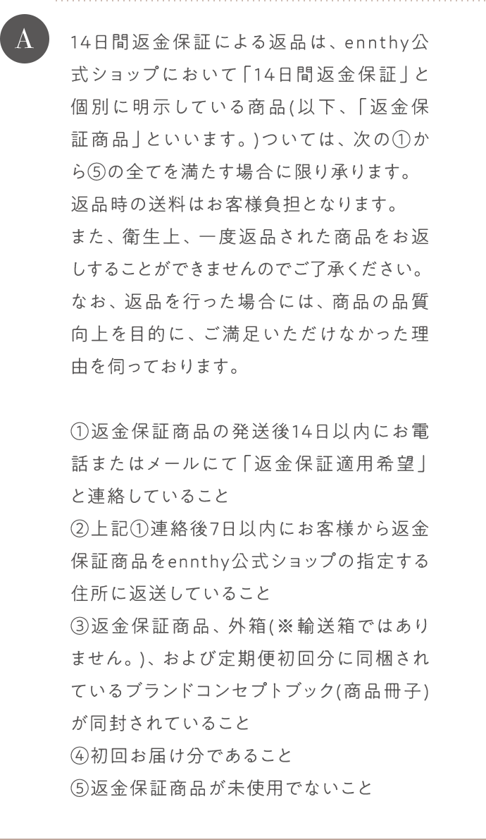 A 14日間返金保証による返品は、ennthy公式ショップにおいて「14日間返金保証」と個別に明示している商品(以下、「返金保証商品」といいます。)ついては、次の1から5までの全てを満たす場合に限り承ります。返品時の送料はお客様負担となります。また、衛生上、一度返品された商品をお返しすることができませんのでご了承ください。なお、返品を行った場合には、商品の品質向上を目的に、ご満足いただけなかった理由を伺っております。 1返金保証商品の発送後14日以内にお電話またはメールにて「返金保証適用希望」と連絡していること 2上記1連絡後7日以内にお客様から返金保証商品をennthy公式ショップの指定する住所に返送していること 3返金保証商品、外箱(※輸送箱ではありません。)、および定期便初回分に同梱されているブランドコンセプトブック(商品冊子)が同封されていること 4初回お届け分であること 5返金保証商品が未使用でないこと