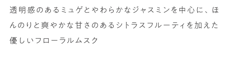 透明感のあるミュゲとやわらかなジャスミンを中心に、ほんのりと爽やかな甘さのあるシトラスフルーティを加えた優しいフローラルムスク