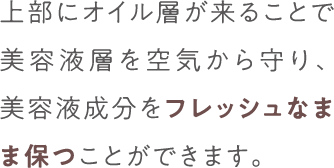 上部にオイル層が来ることで美容液層を空気から守り、美容液成分をフレッシュなまま保つことできます。