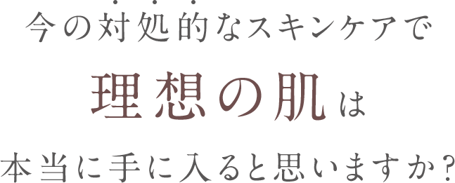 今の対処的なスキンケアで理想の肌は本当に手に入ると思いますか？