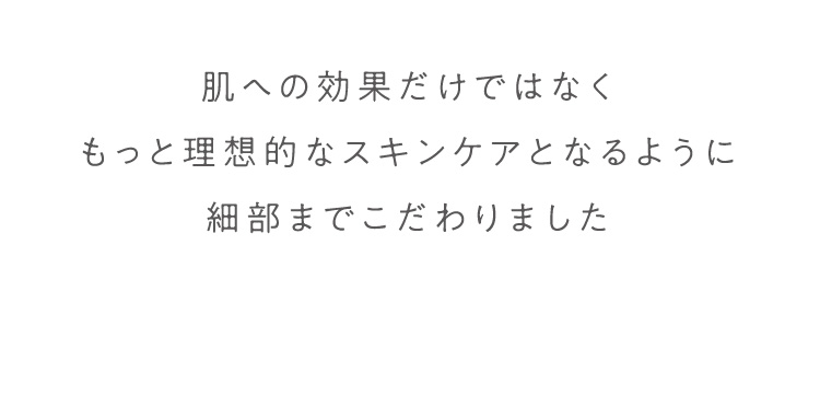 肌への効果だけではなくもっと理想的なスキンケアとなるように細部までこだわりました 