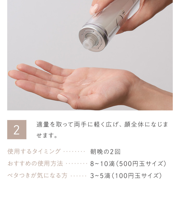 2 適量を取って両手に軽く広げ、顔全体になじませます。 使用するタイミング 朝晩の2回 おすすめの使用方法 8から10滴(500円玉サイズ) ベタつきが気になる方 3から5滴(100円玉サイズ)