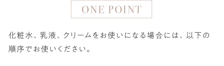 ONE POINT 化粧水、乳液、クリームをお使いになる場合には、以下の順序でお使いください。