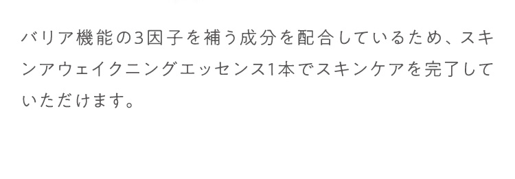 バリア機能の3因子を補う成分を配合しているため、スキンケアウェイクニングエッセンス1本でスキンケアを完了していただけます。
						