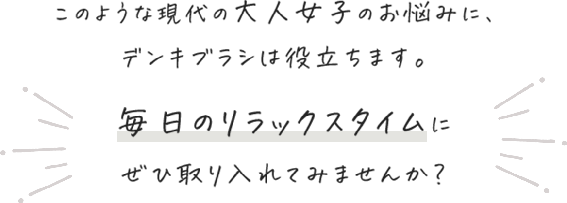 このような現代の大人女子のお悩みに、デンキブラシは役立ちます。毎日のリラックスタイムにぜひ取り入れてみませんか?