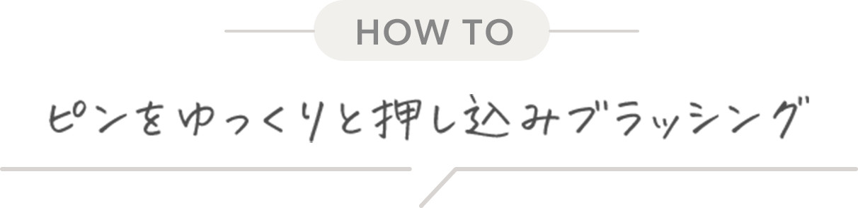 HOW TO ピンをゆっくりと押し込みブラッシング