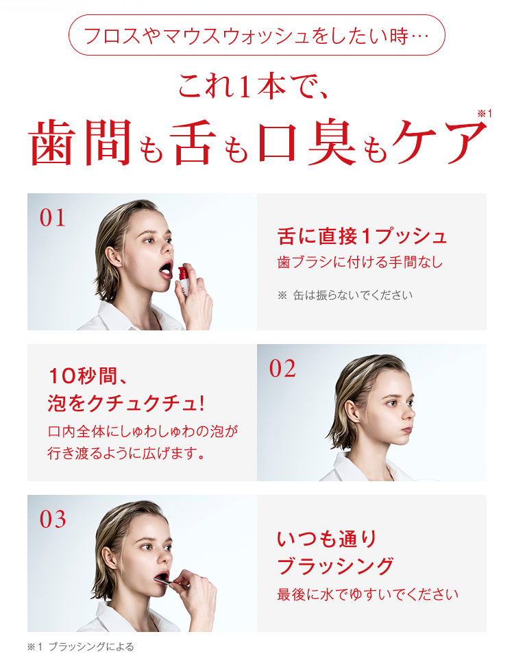 フロスやマウスウォッシュをしたい時。これ一本で歯間も舌も口臭もケア。使用方法 1.舌に直接1プッシュ。※缶は振らないでください。　2.10秒間泡をクチュクチュ。口内全体にしゅわしゅわの泡が行き渡るように広げます。　3.いつも通りブラッシング。最後は水でゆすいでください。