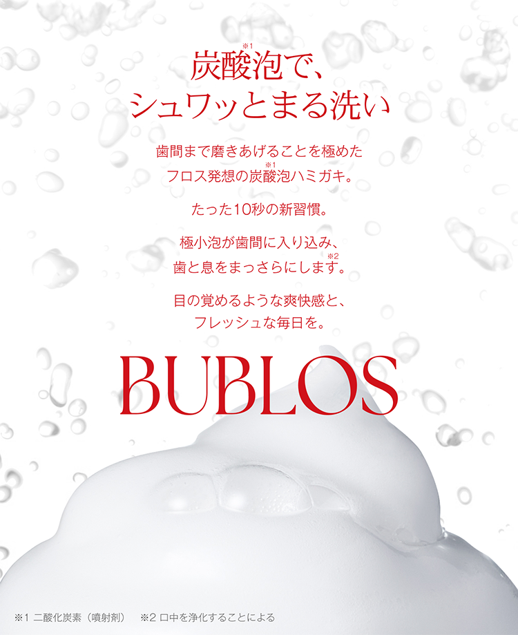 炭酸泡でシュワっと丸洗い。歯間までみがきあげることを極めたフロス発想の炭酸泡ハミガキ。たった10秒の新習慣。極小泡が歯間に入り込み、歯と息をまっさらにします。目の覚めるような爽快感とフレッシュな毎日を。BUBLOS（バブロス）。