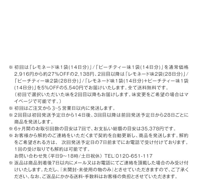 ※ 初回は「レモネード味1袋(14日分)」/「ピーチティー味1袋(14日分)」を通常価格2,916円から約27％OFFの2,138円、2回目以降は「レモネード味2袋(28日分)」/「ピーチティー味2袋(28日分)」/「レモネード味1袋(14日分)+ピーチティー味1袋(14日分)」を5％OFFの5,540円でお届けいたします。全て送料無料です。
（初回で選択いただいた味を2回目以降もお届けします。味変更をご希望の場合はマイページで可能です。）
※ 初回はご注文から1～3営業日以内に発送します。
※ 2回目は初回発送予定日から14日後、3回目以降は前回発送予定日から28日ごとに商品を発送します。
※ 6ヶ月間のお取引回数の目安は7回で、お支払い総額の目安は35,378円です。
※お客様から解約のご連絡をいただくまで契約を自動更新し、商品を発送します。解約をご希望される方は、 次回発送予定日の7日前までにお電話で受け付けております。１回の受け取りでも解約は可能です。
お問い合わせ先（平日9～18時/土日祝休）
TEL：0120-651-117
※返品は商品到着後7日以内にメール又はお電話にてご連絡を頂戴した場合のみ受け付けいたします。ただし、『未開封・未使用の物のみ』とさせていただきますので、ご了承ください。なお、ご返品にかかる送料・手数料はお客様の負担とさせていただきます。