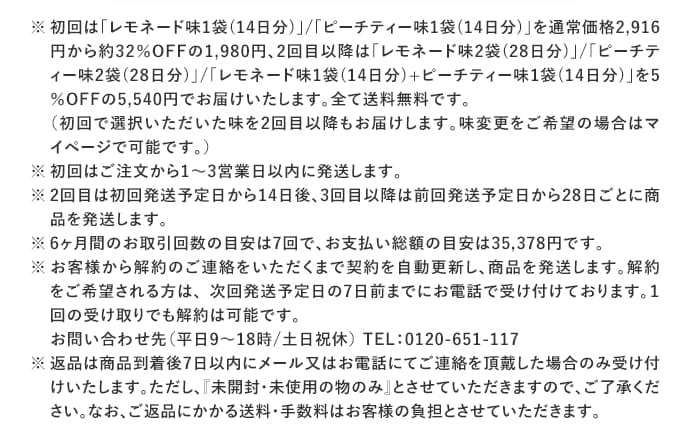 ※ 初回は「レモネード味1袋(14日分)」/「ピーチティー味1袋(14日分)」を通常価格2,916円から約32%OFFの1,980円、2回目以降は「レモネード味2袋(28日分)」/「ピーチティー味2袋(28日分)」/「レモネード味1袋(14日分)+ピーチティー味1袋(14日分)」を5％OFFの5,540円でお届けいたします。全て送料無料です。
（初回で選択いただいた味を2回目以降もお届けします。味変更をご希望の場合はマイページで可能です。）
※ 初回はご注文から1～3営業日以内に発送します。
※ 2回目は初回発送予定日から14日後、3回目以降は前回発送予定日から28日ごとに商品を発送します。
※ 6ヶ月間のお取引回数の目安は7回で、お支払い総額の目安は35,378円です。
※お客様から解約のご連絡をいただくまで契約を自動更新し、商品を発送します。解約をご希望される方は、 次回発送予定日の7日前までにお電話で受け付けております。１回の受け取りでも解約は可能です。
お問い合わせ先（平日9～18時/土日祝休）
TEL：0120-651-117
※返品は商品到着後7日以内にメール又はお電話にてご連絡を頂戴した場合のみ受け付けいたします。ただし、『未開封・未使用の物のみ』とさせていただきますので、ご了承ください。なお、ご返品にかかる送料・手数料はお客様の負担とさせていただきます。