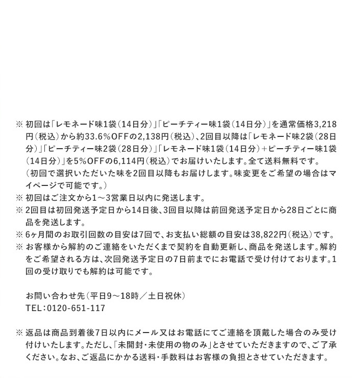 ※ 初回は「レモネード味1袋(14日分)」/「ピーチティー味1袋(14日分)」を通常価格2,916円から約27％OFFの2,138円、2回目以降は「レモネード味2袋(28日分)」/「ピーチティー味2袋(28日分)」/「レモネード味1袋(14日分)+ピーチティー味1袋(14日分)」を5％OFFの5,540円でお届けいたします。全て送料無料です。
（初回で選択いただいた味を2回目以降もお届けします。味変更をご希望の場合はマイページで可能です。）
※ 初回はご注文から1～3営業日以内に発送します。
※ 2回目は初回発送予定日から14日後、3回目以降は前回発送予定日から28日ごとに商品を発送します。
※ 6ヶ月間のお取引回数の目安は7回で、お支払い総額の目安は35,378円です。
※お客様から解約のご連絡をいただくまで契約を自動更新し、商品を発送します。解約をご希望される方は、 次回発送予定日の7日前までにお電話で受け付けております。１回の受け取りでも解約は可能です。
お問い合わせ先（平日9～18時/土日祝休）
TEL：0120-651-117
※返品は商品到着後7日以内にメール又はお電話にてご連絡を頂戴した場合のみ受け付けいたします。ただし、『未開封・未使用の物のみ』とさせていただきますので、ご了承ください。なお、ご返品にかかる送料・手数料はお客様の負担とさせていただきます。