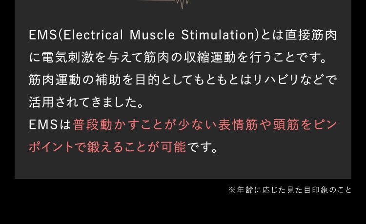 EMS（Electrical Muscle Stimulation）とは直接筋肉に電気刺激を与えて筋肉の収縮運動を行うことです。 筋肉運動の補助を目的としてもともとはリハビリなどで活用されてきました。 EMSは普段動かすことが少ない表情筋や頭筋をピン ポイントで鍛えることが可能です。 ※年齢に応じた見た目印象のこと