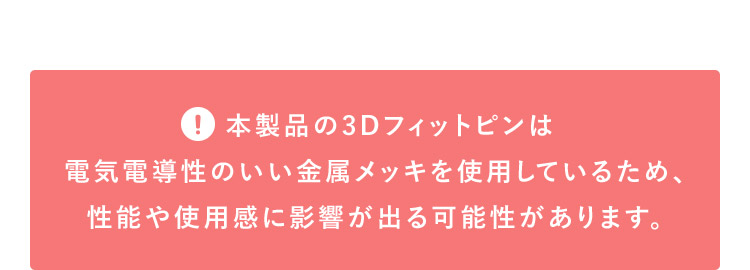 本製品の3Dフィットピンは電気伝導性のいい金属メッキを使用しているため、性能や使用感に影響が出る可能性があります。