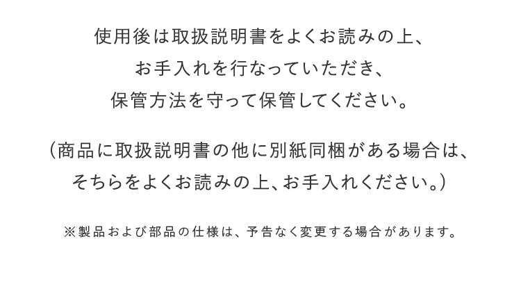 使用後は取り扱い説明書をよくお読みの上、お手入れを行って頂き、保管方法を守って保管してください。 （商品に取扱説明書の他に別紙同梱がある場合は、そちらをよくお読みの上、お手入れ下さい。） ※製品および部品の仕様は、予告なく変更する場合があります。