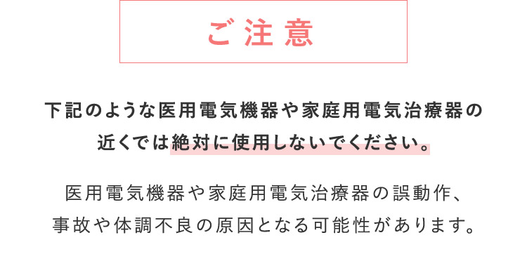 ご注意 下記のような医用電気機器や仮定用電気治療器の近くでは絶対に仕様しないでください。 医用電気機器や仮定用電気治療器の誤作動、事故や体調不良の原因となる可能性があります。
