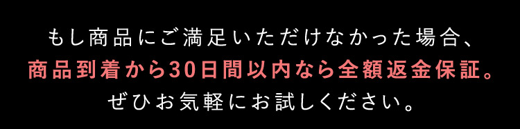 もし商品にご満足いただけなかった場合、商品到着から30日以内なら全額返金保証。ぜひお気軽におためし下さい。
