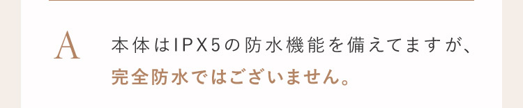 A 本体はIPX5の防水機能を備えてますが、完全防水ではございません。