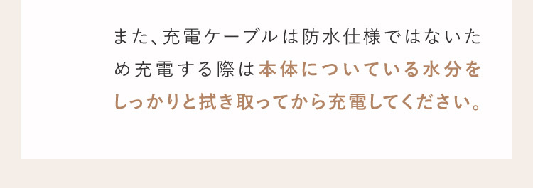 また、充電ケーブルは防水仕様ではないため充電する際は本体についている水分をしっかりと拭き取ってから充電してください。
