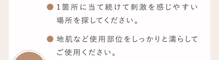 1箇所に当て続けて刺激を感じやすい場所を探して下さい。 地肌など使用部位をしっかりと濡らしてご使用ください。