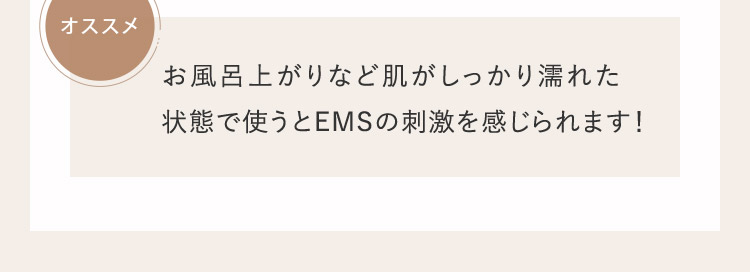 オススメ お風呂上がりなど肌がしっかり濡れた状態で使うとEMSの刺激を感じられます！