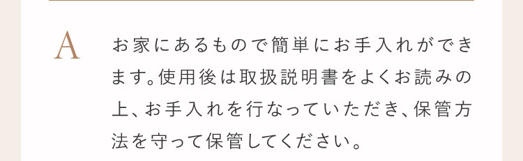 A お家にあるもので簡単にお手入れができます。使用後は取扱説明書をよくお読みの上、お手入れを行っていただき、保管方法を守って保管して下さい。