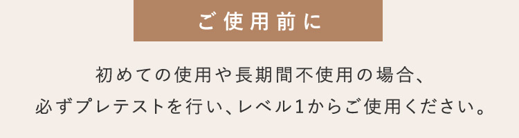 ご使用前に 初めての使用や長期間不使用の場合、必ずプレテストを行い、レベル1からご使用ください。