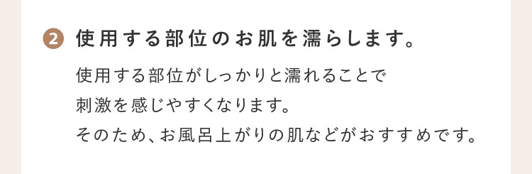 2 使用する部位のお肌を濡らします。 使用する部位がしっかりと濡れることで刺激を感じやすくなります。そのため、お風呂上がりの肌などがおすすめです。
