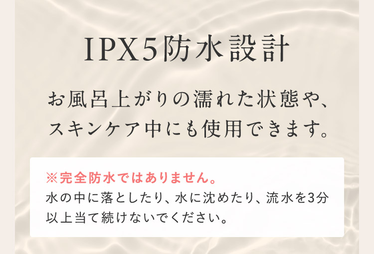 IPX5防水設計 お風呂上がりの濡れた状態や、スキンケア中にも使用できます。 ※完全防水ではありません。 水の中に落としたり、水に沈めたり、流水を3分以上当て続けないで下さい。
