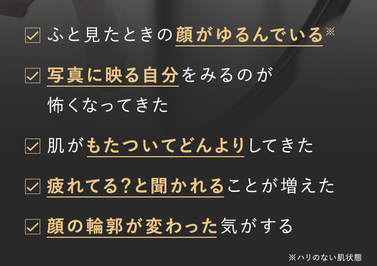 ふと見たときの顔がゆるんでいる※ 写真に映る自分をみるのが怖くなってきた 肌がもたついてどんよりしてきた 疲れてる？と聞かれることが増えた 顔の輪郭が変わった気がする ※ハリのない肌状態