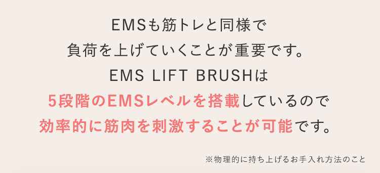 EMSも筋トレと同様で負荷を上げていくことが重要です。 EMS LIFT BRUSHは5段階のEMSレベルを搭載しているので効率的に筋肉を刺激することが可能です。 ※物理的に持ち上げるお手入れ方法のこと