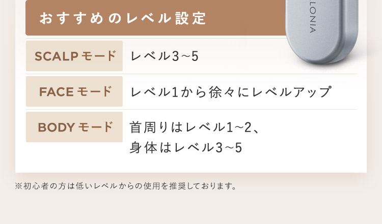 おすすめのレベル設定 SCALPモード レベル3から5 FACEモード レベル1から徐々にレベルアップ BODYモード 首周りはレベル1から2、身体はレベル3から5 ※初心者の方は低いレベルからの使用を推奨しております。