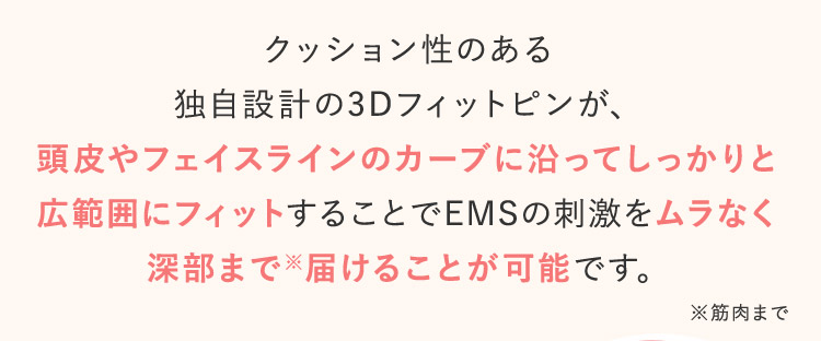 クッション正のある独自設計の3Dフィットピンが頭皮やフェイスラインのカーブに沿ってしっかりと広範囲にフィットすることでEMSの刺激をムラなく深部まで※届けることが可能です。 ※筋肉まで