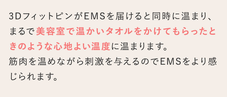 3DフィットピンがEMSを届けると同時に温まり、まるで美容室で温かいタオルをかけてもらったときのような心地よい温度に温まります。筋肉を温めながら刺激を与えるのでEMSをより感じられます。