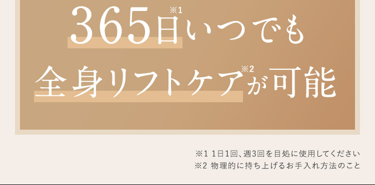 365日いつでも全身リフトケアが可能 ※1 1日1回、週3回を目処に使用してください ※2 物理的に持ち上げるお手入れ方法のこと