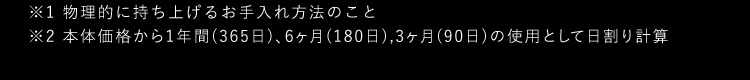 ※1物理的に持ち上げるお手入れ方法のこと※2本体価格から1年間(365日)6ヶ月(180日)3ヶ月(90日)の使用として日割り計算