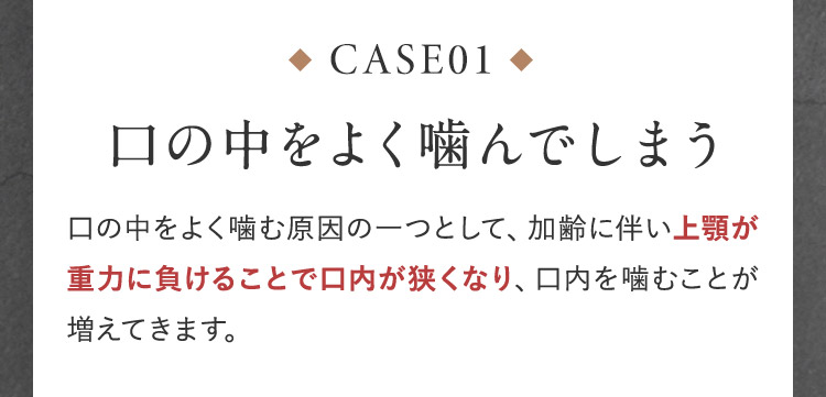 CASE01 口の中をよく噛んでしまう 口の中をよく噛む原因の一つとして、加齢に伴い上顎が重力に負けることで口内が狭くなり、口内を噛むことが増えてきます。