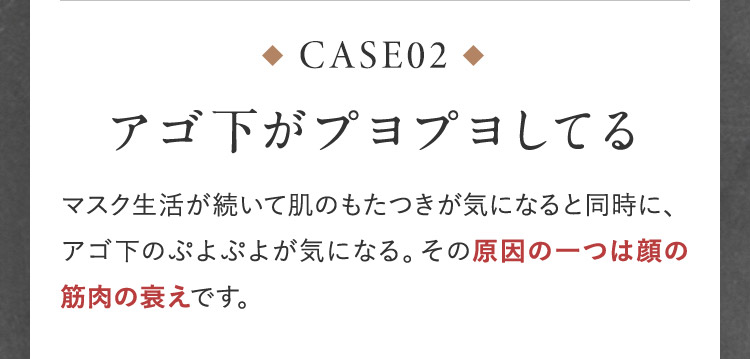CASE02 アゴ下がプヨプヨしてる マスク生活が続いて肌のもたつきが気になると同時に、アゴ下のぷよぷよがきになる。その原因の一つは顔の筋肉の衰えです。
