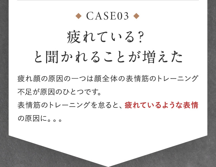 CASE03 疲れている？と効かれることが増えた 疲れ顔の原因の一つは顔全体の表情筋のトレーニング不足が原因のひとつです。 表情筋んトレーニングを怠ると、疲れているような表情の原因に