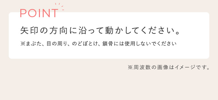 POINT 矢印の方向に沿って動かして下さい。 ※まぶた、目の周り、のどぼとけ、鎖骨には使用しないでください ※周波数の画像はイメージです。