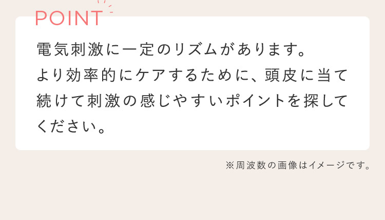 POINT 電気刺激に一定のリズムがあります。より効率的にケアするために、頭皮に押し当て続けて刺激の感じやすいポイントを探して下さい。 ※周波数の画像はイメージです