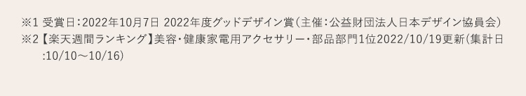 ※1 受賞日：2022年10月7日 2022年度グッドデザイン賞（主催：公益財団法人日本デザイン協員会） ※2【楽天週間ランキング】 美容・健康家電用アクセサリー・部品部門1位2022年10月19日更新（集計日：10月10日から10月16日）