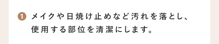 1 メイクや日焼け止めなど汚れを落とし、使用する部位を清潔にします。