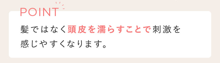 POINT 上ではなく頭皮を濡らすことで刺激を感じやすくなります。