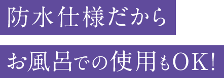 防水仕様だからお風呂での使用もOK！